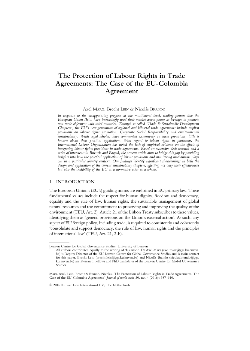 handle is hein.kluwer/jwt0050 and id is 611 raw text is:      The Protection of Labour Rights in Trade     Agreements: The Case of the EU-Colombia                                 Agreement                    Axel  MARx,   Brecht  LEIN  & Nicohs   BRANDO     In response to the disappointing progress at the multilateral level, trading powers like the     European Union  (EU) have increasingly used their market access power as leverage to promote     non-trade objectives with third countries. Through so-called 'Trade & Sustainable Development     Chapters', the EU's new generation of regional and bilateral trade agreements include explicit     provisions on labour rights promotion, Corporate Social Responsibility and environmental     sustainability. While legal scholars have commented extensively on these provisions, little is     known  about  their practical application. With regard to labour rights in particular, the     International Labour Organization has noted the lack of empirical evidence on the effects of     integrating labour rights provisions in trade agreements. Based on extensive desk research and a     series of interviews in Brussels and Bogoti, the present article aims to bridge this gap by providing     insights into how the practical application of labour provisions and monitoring mechanisms plays     out in a particular country context. Our findings identify significant shortcomings in both the     design and application of the current sustainability chapters, affecting not only their effectiveness     but also the credibility of the EU as a normative actor as a whole.1   INTRODUCTIONThe  European   Union's  (EU's) guiding norms  are enshrined in EU  primary  law. Thesefundamental   values include the respect for human   dignity, freedom  and  democracy,equality and  the rule  of law, human   rights, the sustainable management of globalnatural resources and the commitment to preserving and improving the quality of theenvironment   (TEU,   Art. 2). Article 21 of the Lisbon Treaty subscribes to these values,identifying them  as 'general provisions on the Union's  external action'. As such, anyaspect ofEU   foreign policy, including trade, is required to consistently and coherently'consolidate and support  democracy,   the rule of law, human  rights and the principlesof international law' (TEU,  Art. 21, 2-b).Leuven Centre for Global Governance Studies, University of Leuven    All authors contributed equally to the writing of this article. Dr Axel Marx (axel.marx@ggs.kuleuven.    be) is Deputy Director of the KU Leuven Centre for Global Governance Studies and is main contact    for this paper. Brecht Lein (brecht.lein@ggs.kuleuven.be) and Nicolis Brando (nicolas.brando@ggs.    kuleuven.be) are Research Fellows and PhD candidates of the Leuven Centre for Global Governance    Studies.Marx, Axel, Lein, Brecht & Brando, Nicolis. 'The Protection of Labour Rights in Trade Agreements: TheCase of the EU-Colombia Agreement'. Journal of world trade 50, no. 4 (2016): 587-610.0 2016 Kluwer Law International BV, The Netherlands