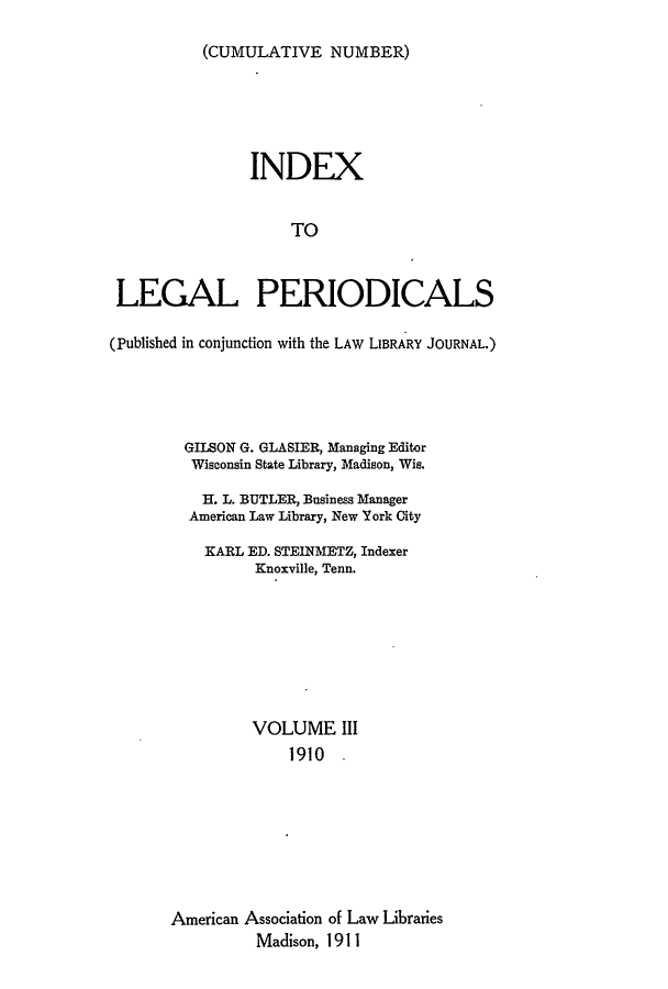 handle is hein.lbr/ilpera0003 and id is 1 raw text is: (CUMULATIVE NUMBER)

INDEX
TO
LEGAL PERIODICALS
(Published in conjunction with the LAW LIBRARY JOURNAL.)
GILSON G. GLASIER, Managing Editor
Wisconsin State Library, Madison, Wis.
H. L. BUTLER, Business Manager
American Law Library, New York City
KARL ED. STEINMETZ, Indexer
Knoxville, Tenn.
VOLUME III
1910 -
American Association of Law Libraries
Madison, 1911


