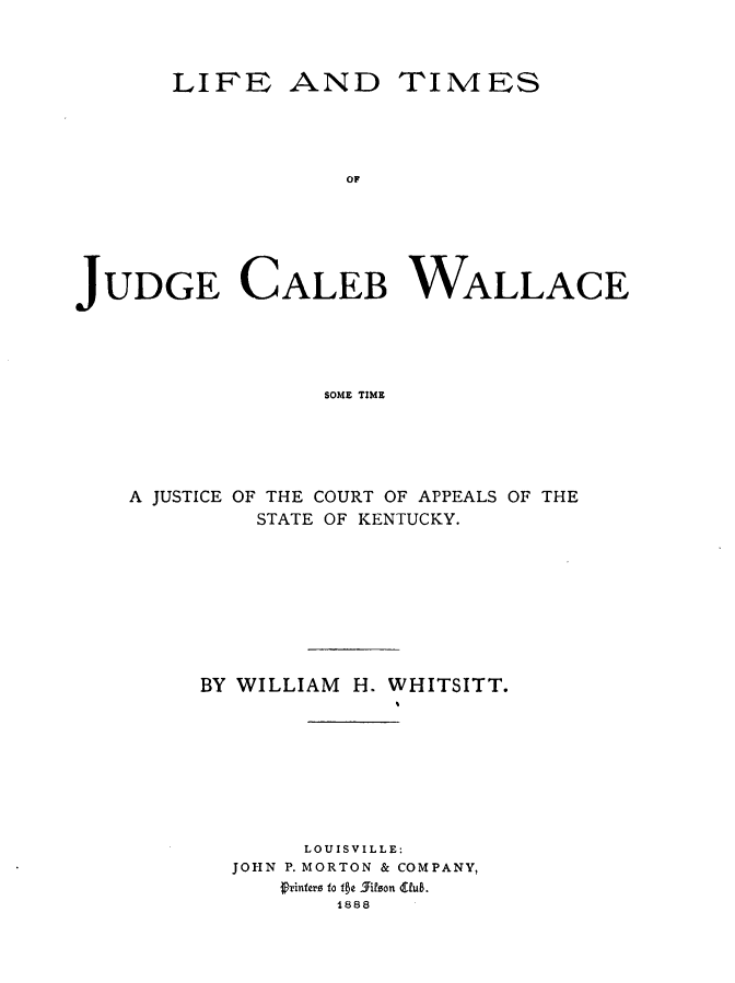 handle is hein.lbr/ltjcwst0001 and id is 1 raw text is: LIFEANDTIMESJUDGE CALEB WALLACE                  SOME TIME    A JUSTICE OF THE COURT OF APPEALS OF THE             STATE OF KENTUCKY.BY WILLIAM     H. WHITSITT.       LOUISVILLE:  JOHN P. MORTON & COMPANY,      frinfero to f1e 5ifson (Vub.          1888