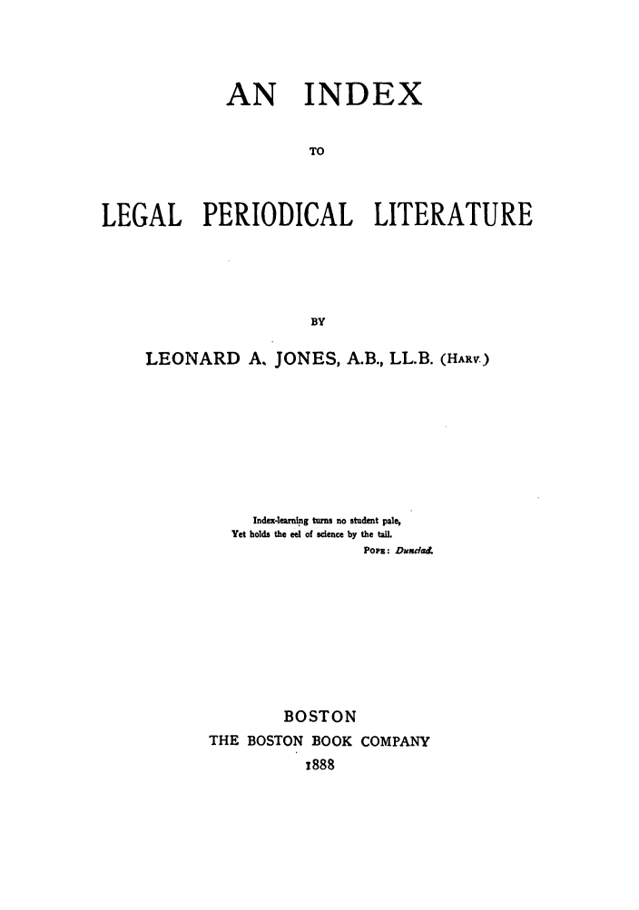 handle is hein.lcc/idxleper0001 and id is 1 raw text is: AN INDEXTOLEGAL PERIODICAL LITERATUREBYLEONARD A. JONES, A.B., LL.B. (HARV)Index-learning turns no student pale,Yet holds the eel of science by the tail.Popz: DundadBOSTONTHE BOSTON BOOK COMPANY,888