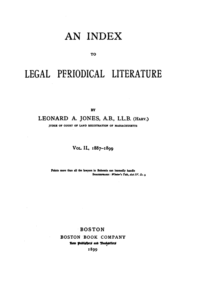 handle is hein.lcc/idxleper0002 and id is 1 raw text is: AN INDEXTOLEGAL PERIODICAL LITERATUREBYLEONARD A. JONES, A.B., LL.B. (HARV.)JUDGE OF COURT OF LAND REGISTRATION OF MASSACHUSETTSVoL. II., 887-x899Points more than aUl the lawyers in Bohen  amn learedly handleSa-ssarn: Wixma Tae, Ad IV. S. $BOSTONBOSTON BOOK COMPANYlam pumisbu an8 'A**1899