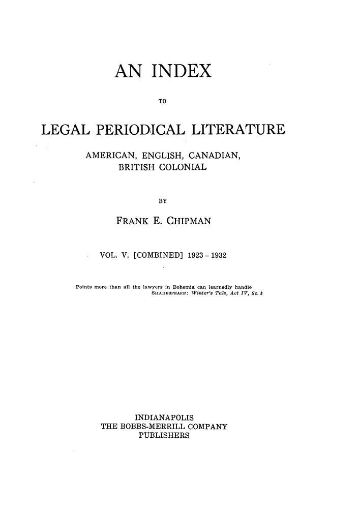 handle is hein.lcc/idxleper0005 and id is 1 raw text is: AN INDEXTOLEGAL PERIODICAL LITERATUREAMERICAN, ENGLISH, CANADIAN,BRITISH COLONIALBYFRANK E. CHIPMANVOL. V. [COMBINED] 1923-1932Points more thanall the lawyers in Bohemia can learnedly handleSHAKESPEARE: Winter's Tale, Act IV, So. 3INDIANAPOLISTHE BOBBS-MERRILL COMPANYPUBLISHERS