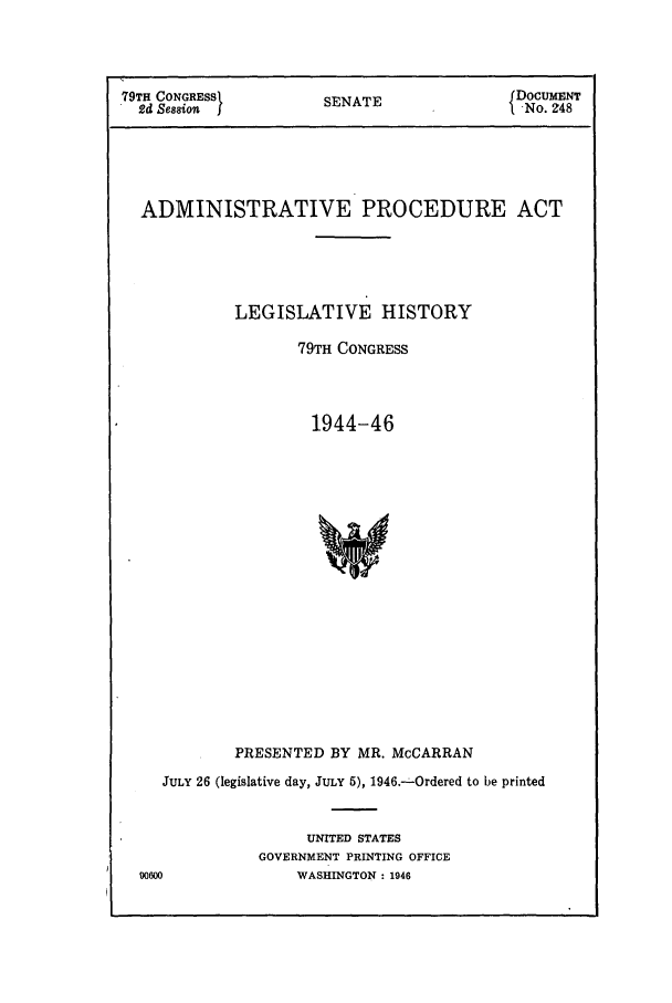handle is hein.leghis/adminat0002 and id is 1 raw text is: 


79TH CONGRESSI        SENATE               DoUMNT
  2d Seasion j         E                    NO. 48




  ADMINISTRATIVE PROCEDURE ACT




            LEGISLATIVE HISTORY

                   79TH CONGRESS



                     1944-46

















            PRESENTED BY MR. McCARRAN
    JULY 26 (legislative day, JULY 5), 1946.--Ordered to be printed


                    UNITED STATES
               GOVERNMENT PRINTING OFFICE
  90600            WASHINGTON : 1946


