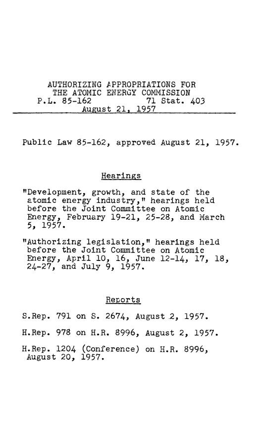 handle is hein.leghis/aecap0001 and id is 1 raw text is: AUTHORIZING APPROPRIATIONS FOR
THE ATOMIC ENERGY COMMISSION
P.L. 85-162           71 Stat. 403
August 21, 1957
Public Law 85-162, approved August 21, 1957.
Hearings
Development, growth, and state of the
atomic energy industry, hearings held
before the Joint Committee on Atomic
Energy, February 19-21, 25-28, and March
5, 1957.
Authorizing legislation, hearings held
before the Joint Committee on Atomic
Energy, April 10, 16, June 12-14, 17, 18,
24-27, and July 9, 1957.
Reports
S.Rep. 791 on S. 2674, August ,2, 1957.
H.Rep. 978 on H.R. 8996, August 2, 1957.
H.Rep. 1204 (Conference) on H.R. 8996,
August 20, 1957.


