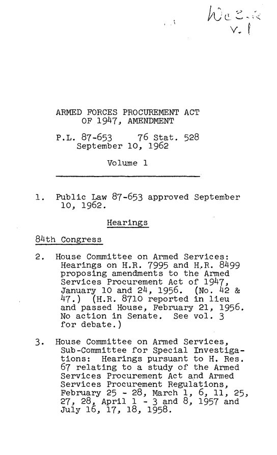 handle is hein.leghis/arpaa0001 and id is 1 raw text is: 










    ARMED FORCES PROCUREMENT ACT
         OF 1947, AMENDMENT

    P.L. 87-653     76 Stat. 528
        September 10, 1962

              Volume 1



1.  Public Law 87-653 approved September
     10, 1962.

              Hearings

84th Congress

2.  House Committee on Armed Services:
     Hearings on H.R. 7995 and H.R. 8499
     proposing amendments to the Armed
     Services Procurement Act of 1947,
     January 10 and 24, 1956.  (No. 42 &
     47.)  (H.R. 8710 reported in lieu
     and passed House, February 21, 1956.
     No action in Senate.  See vol. 3
     for debate.)

3.  House Committee on Armed Services,
     Sub-Committee for Special Investiga-
     tions:  Hearings pursuant to H. Res.
     67 relating to a study of the Armed
     Services Procurement Act and Armed
     Services Procurement Regulations,
     February 25 - 28, March 1, 6, 11, 25,
     27, 28, April 1 - 3 and 8, 1957 and
     July 16, 17, 18, 1958.


