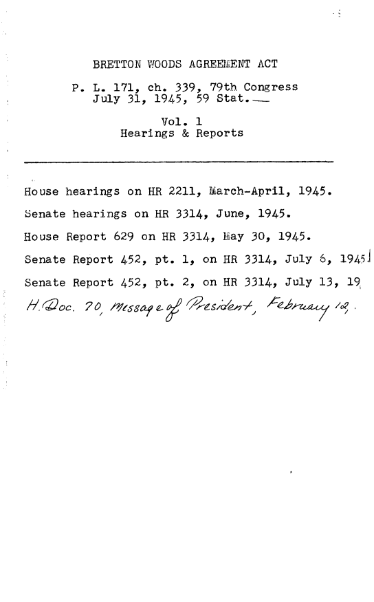 handle is hein.leghis/bretwa0001 and id is 1 raw text is: BRETTON WOODS AGREEMENT ACT
P. L. 171, ch. 339, 79th Congress
July 31, 1945, 59 Stat...
Vol. 1
Hearings & Reports
House hearings on HR 2211, farch-April, 1945.
Senate hearings on HR 3314, June, 1945.
House Report 629 on HR 3314, hay 30, 1945.
Senate Report 452, pt. 1, on HR 3314, July 6, 19451
Senate Report 452, pt. 2, on HR 3314, July 13, 19



