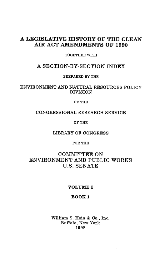 handle is hein.leghis/caa0001 and id is 1 raw text is: A LEGISLATIVE HISTORY OF THE CLEAN
AIR ACT AMENDMENTS OF 1990
TOGETHER WITH
A SECTION-BY-SECTION INDEX
PREPARED BY THE
ENVIRONMENT AND NATURAL RESOURCES POLICY
DIVISION
OF THE
CONGRESSIONAL RESEARCH SERVICE
OF THE
LIBRARY OF CONGRESS
FOR THE
COMMITTEE ON
ENVIRONMENT AND PUBLIC WORKS
U.S. SENATE

VOLUME I
BOOK 1
William S. Hein & Co., Inc.
Buffalo, New York
1998


