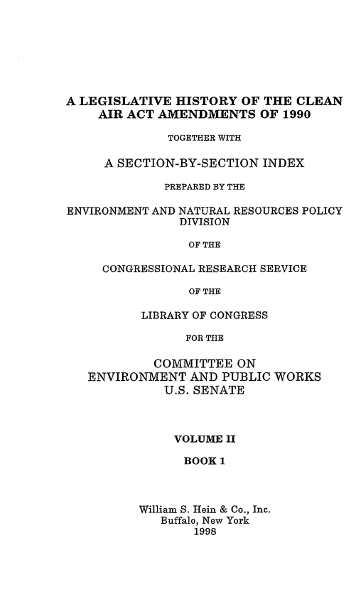 handle is hein.leghis/caa0002 and id is 1 raw text is: A LEGISLATIVE HISTORY OF THE CLEAN
AIR ACT AMENDMENTS OF 1990
TOGETHER WITH
A SECTION-BY-SECTION INDEX
PREPARED BY THE
ENVIRONMENT AND NATURAL RESOURCES POLICY
DIVISION
OF THE
CONGRESSIONAL RESEARCH SERVICE
OF THE
LIBRARY OF CONGRESS
FOR THE
COMMITTEE ON
ENVIRONMENT AND PUBLIC WORKS
U.S. SENATE

VOLUME II
BOOK 1
William S. Hein & Co., Inc.
Buffalo, New York
1998


