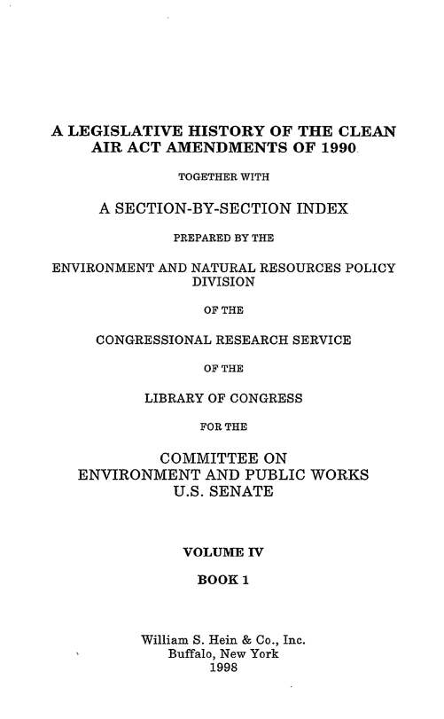 handle is hein.leghis/caa0004 and id is 1 raw text is: A LEGISLATIVE HISTORY OF THE CLEAN
AIR ACT AMENDMENTS OF 1990
TOGETHER WITH
A SECTION-BY-SECTION INDEX
PREPARED BY THE
ENVIRONMENT AND NATURAL RESOURCES POLICY
DIVISION
OF THE
CONGRESSIONAL RESEARCH SERVICE
OF THE
LIBRARY OF CONGRESS
FOR THE
COMMITTEE ON
ENVIRONMENT AND PUBLIC WORKS
U.S. SENATE

VOLUME IV
BOOK 1
William S. Hein & Co., Inc.
Buffalo, New York
1998


