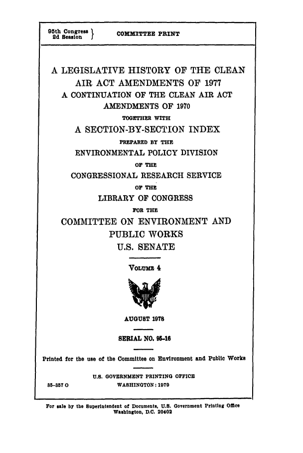 handle is hein.leghis/cleanair0004 and id is 1 raw text is: 95th Congress     COMNITTEE PRINT
2d Session I
A LEGISLATIVE HISTORY OF THE CLEAN
AIR ACT AMENDMENTS OF 1977
A CONTINUATION OF THE CLEAN AIR ACT
AMENDMENTS OF 1970
TOGETHER WITH
A SECTION-BY-SECTION INDEX
PREPARED BY THE
ENVIRONMENTAL POLICY DIVISION
OF THE
CONGRESSIONAL RESEARCH SERVICE
OF THE
LIBRARY OF CONGRESS
FOR THE
COMMITTEE ON ENVIRONMENT AND
PUBLIC WORKS
U.S. SENATE
VOLE 4
AUGUST 1978
SERIAL NO. 95-16
Printed for the use of the Committee on Environment and Public Works
U.S. GOVERNMENT PRINTING OFFICE
85-8570           WASHINGTON: 1979
For sale by the Superintendent of Documents, U.S. Government Printing OMee
Washington, D.C. 20402


