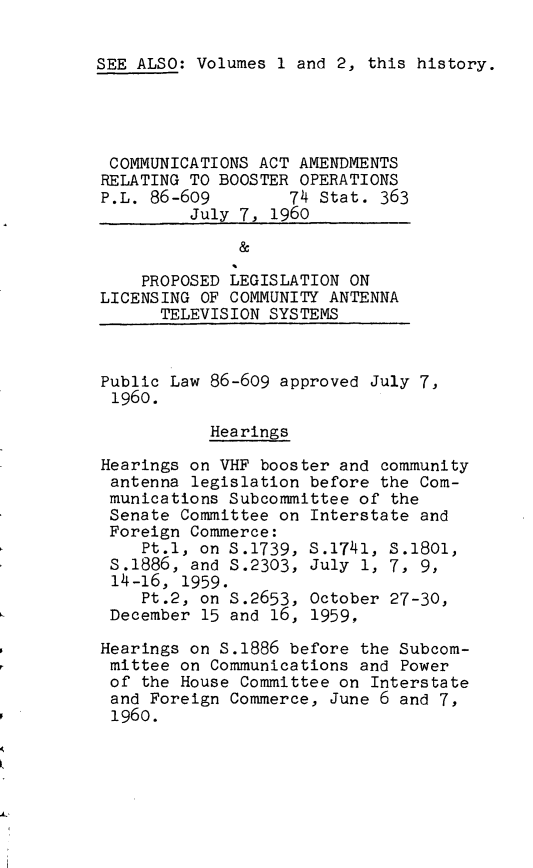 handle is hein.leghis/cmaai0001 and id is 1 raw text is: SEE ALSO: Volumes 1 and 2, this history.
COMMUNICATIONS ACT AMENDMENTS
RELATING TO BOOSTER OPERATIONS
P.L. 86-609        74 Stat. 363
July 7, 1960
&
PROPOSED LEGISLATION ON
LICENSING OF COMMUNITY ANTENNA
TELEVISION SYSTEMS
Public Law 86-609 approved July 7,
1960.
Hearings
Hearings on VHF booster and community
antenna legislation before the Com-
munications Subcommittee of the
Senate Committee on Interstate and
Foreign Commerce:
Pt.1, on S.1739, S.1741, S.18ol,
S.1886, and S.2303, July 1, 7, 9,
14-16, 1959.
Pt.2, on S.2653, October 27-30,
December 15 and 16, 1959,
Hearings on S.1886 before the Subcom-
mittee on Communications and Power
of the House Committee on Interstate
and Foreign Commerce, June 6 and 7,
1960.


