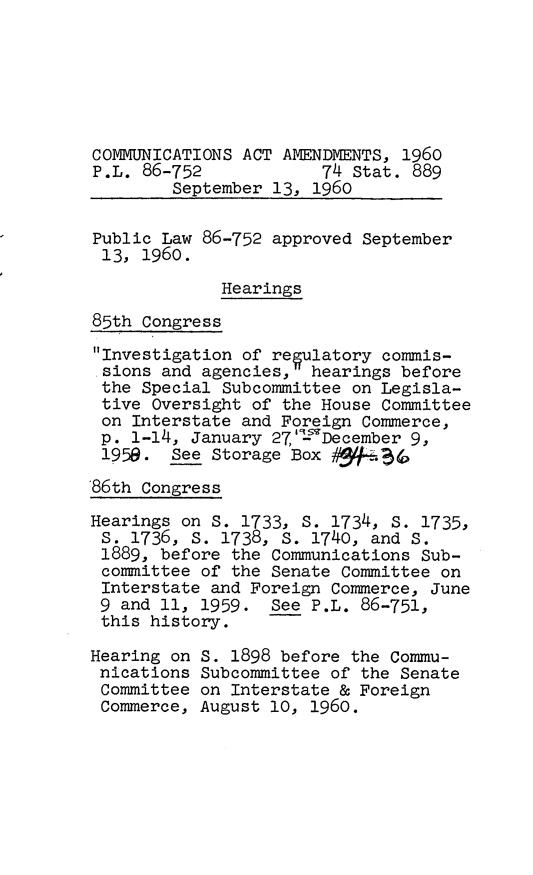 handle is hein.leghis/cmaaiv0001 and id is 1 raw text is: COMMUNICATIONS ACT AMENDMENTS, 1960
P.L. 86-752            74 Stat. 889
September 13, 1960
Public Law 86-752 approved September
13, 1960.
Hearings
85th Congress
Investigation of reulatory commis-
sions and agencies, hearings before
the Special Subcommittee on Legisla-
tive Oversight of the House Committee
on Interstate and Foreign Commerce,
p. 1-14, January 27,'q December 9,
1959. See Storage Box q     B5
86th Congress
Hearings on S. 1733, S. 1734, S. 1735,
S. 1736, S. 1738, S. 1740, and S.
1889, before the Communications Sub-
committee of the Senate Committee on
Interstate and Foreign Commerce, June
9 and 11, 1959. See P.L. 86-751,
this history.
Hearing on S. 1898 before the Commu-
nications Subcommittee of the Senate
Committee on Interstate & Foreign
Commerce, August 10, 1960.


