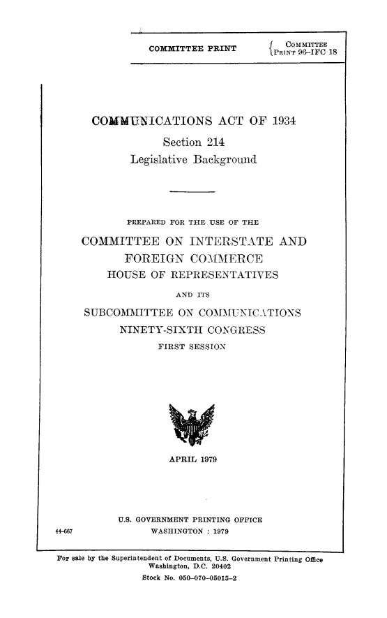 handle is hein.leghis/cmincase0001 and id is 1 raw text is: COMMITTEE PRINT

G   COMMITTEE
PRINT 96-IFC 18

COMMUNICATIONS ACT OF 1934
Section 214
Legislative Background
PREPARED FOR THE USE OF THE
COMMITTEE ON INTERSTATE AND
FOREIGN COMMERCE
HOUSE OF REPRESENTATIVES
AND ITS
SUBCOMMITTEE ON COMMUNICATIONS
NINETY-SIXTH CONGRESS
FIRST SESSION
APRIL 1979
U.S. GOVERNMENT PRINTING OFFICE
WASHINGTON : 1979

44-667

For sale by the Superintendent of Documents, U.S. Government Printing Office
Washington, D.C. 20402
Stock No. 050-070-05015-2


