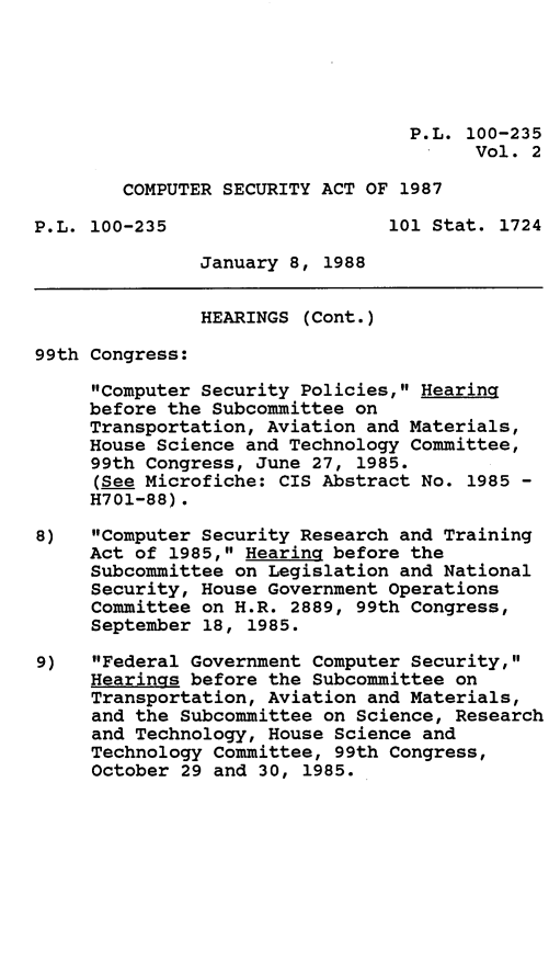 handle is hein.leghis/cmpsec0002 and id is 1 raw text is: P.L. 100-235
Vol. 2
COMPUTER SECURITY ACT OF 1987
P.L. 100-235                   101 Stat. 1724
January 8, 1988
HEARINGS (Cont.)
99th Congress:
Computer Security Policies, Hearing
before the Subcommittee on
Transportation, Aviation and Materials,
House Science and Technology Committee,
99th Congress, June 27, 1985.
(See Microfiche: CIS Abstract No. 1985 -
H701-88).
8)   Computer Security Research and Training
Act of 1985, Hearing before the
Subcommittee on Legislation and National
Security, House Government Operations
Committee on H.R. 2889, 99th Congress,
September 18, 1985.
9)   Federal Government Computer Security,
Hearings before the Subcommittee on
Transportation, Aviation and Materials,
and the Subcommittee on Science, Research
and Technology, House Science and
Technology Committee, 99th Congress,
October 29 and 30, 1985.



