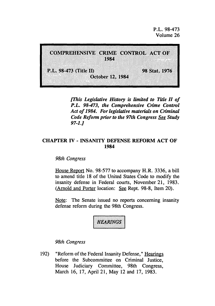 handle is hein.leghis/cocrimcac0026 and id is 1 raw text is: P.L. 98-473
Volume 26

FThis Legislative History is limited to Title H of
P.L. 98-473, the Comprehensive Crime Control
Act of 1984. For legislative materials on Criminal
Code Reform prior to the 97th Congress See Study
97-1.]

CHAPTER IV - INSANITY DEFENSE REFORM ACT OF
1984
98th Congress
House Report No. 98-577 to accompany H.R. 3336, a bill
to amend title 18 of the United States Code to modify the
insanity defense in Federal courts, November 21, 1983.
(Arnold and Porter location: See Rept. 98-8, Item 20).
Note: The Senate issued no reports concerning insanity
defense reform during the 98th Congress.
98th Congress
192)  Reform of the Federal Insanity Defense, Hearings
before the Subcommittee on Criminal Justice,
House  Judiciary  Committee, 98th  Congress,
March 16, 17, April 21, May 12 and 17, 1983.


