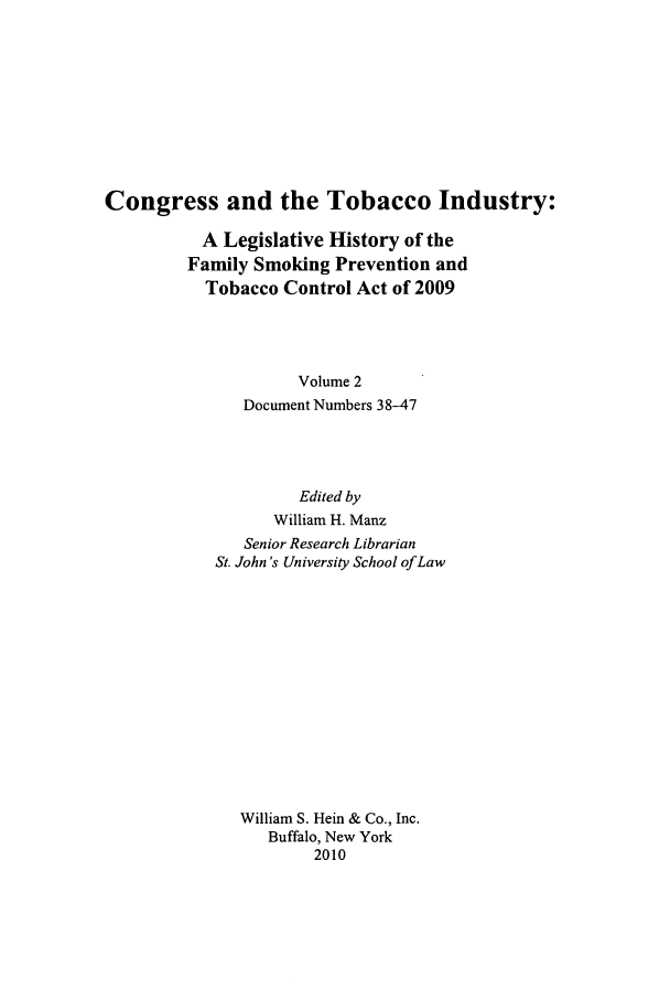 handle is hein.leghis/cotobaci0002 and id is 1 raw text is: Congress and the Tobacco Industry:
A Legislative History of the
Family Smoking Prevention and
Tobacco Control Act of 2009
Volume 2
Document Numbers 38-47

Edited by
William H. Manz
Senior Research Librarian
St. John's University School of Law
William S. Hein & Co., Inc.
Buffalo, New York
2010


