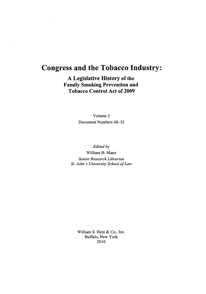 handle is hein.leghis/cotobaci0003 and id is 1 raw text is: Congress and the Tobacco Industry:

A Legislative History of the
Family Smoking Prevention and
Tobacco Control Act of 2009
Volume 3
Document Numbers 48-52

Edited by
William H. Manz
Senior Research Librarian
St. John's University School of Law
William S. Hein & Co., Inc.
Buffalo, New York
2010


