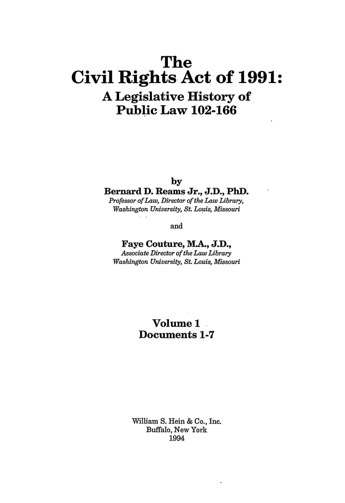 handle is hein.leghis/cra0001 and id is 1 raw text is: The
Civil Rights Act of 1991:
A Legislative History of
Public Law 102-166
by
Bernard D. Reams Jr., J.D., PhD.
Professor of Law, Director of the Law Library,
Washington University, St. Louis, Missouri
and
Faye Couture, MA., J.D.,
Associate Director of the Law Library
Washington University, St. Louis, Missouri

Volume 1
Documents 1-7
William S. Hein & Co., Inc.
Buffalo, New York
1994


