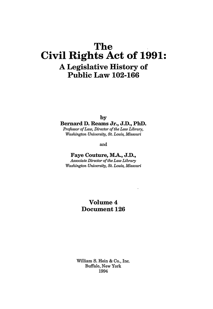 handle is hein.leghis/cra0004 and id is 1 raw text is: The
Civil Rights Act of 1991:
A Legislative History of
Public Law 102-166
by
Bernard D. Reams Jr., J.D., PhD.
Professor of Law, Director of the Law Library,
Washington University, St. Louis, Missouri
and
Faye Couture, M.A., J.D.,
Associate Director of the Law Library
Washington University, St. Louis, Missouri

Volume 4
Document 126
William S. Hein & Co., Inc.
Buffalo, New York
1994


