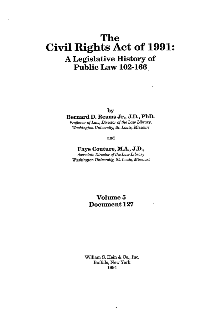 handle is hein.leghis/cra0005 and id is 1 raw text is: The
Civil Rights Act of 1991:
A Legislative History of
Public Law 102-166
by
Bernard D. Reams Jr., J.D., PhD.
Professor of Law, Director of the Law Library,
Washington University, St. Louis, Missouri
and
Faye Couture, MA., J.D.,
Associate Director of the Law Library
Washington University, St. Louis, Missouri

Volume 5
Document 127
William S. Hein & Co., Inc.
Buffalo, New York
1994


