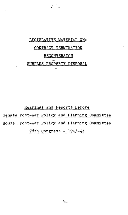 handle is hein.leghis/ctrspd0002 and id is 1 raw text is: 







           LEGISLATIVE MATERIAL ON:

             CONTRACT TERMINATION

                 RECONVERSION

          SURPLUS PROPERTY DISPOSAL









          Hearings and Reports Before

Senate Post-War Policy and Planning Committee

House  Post-War Policy and Planning Committee

           78th Congress - 1943-44


v.


