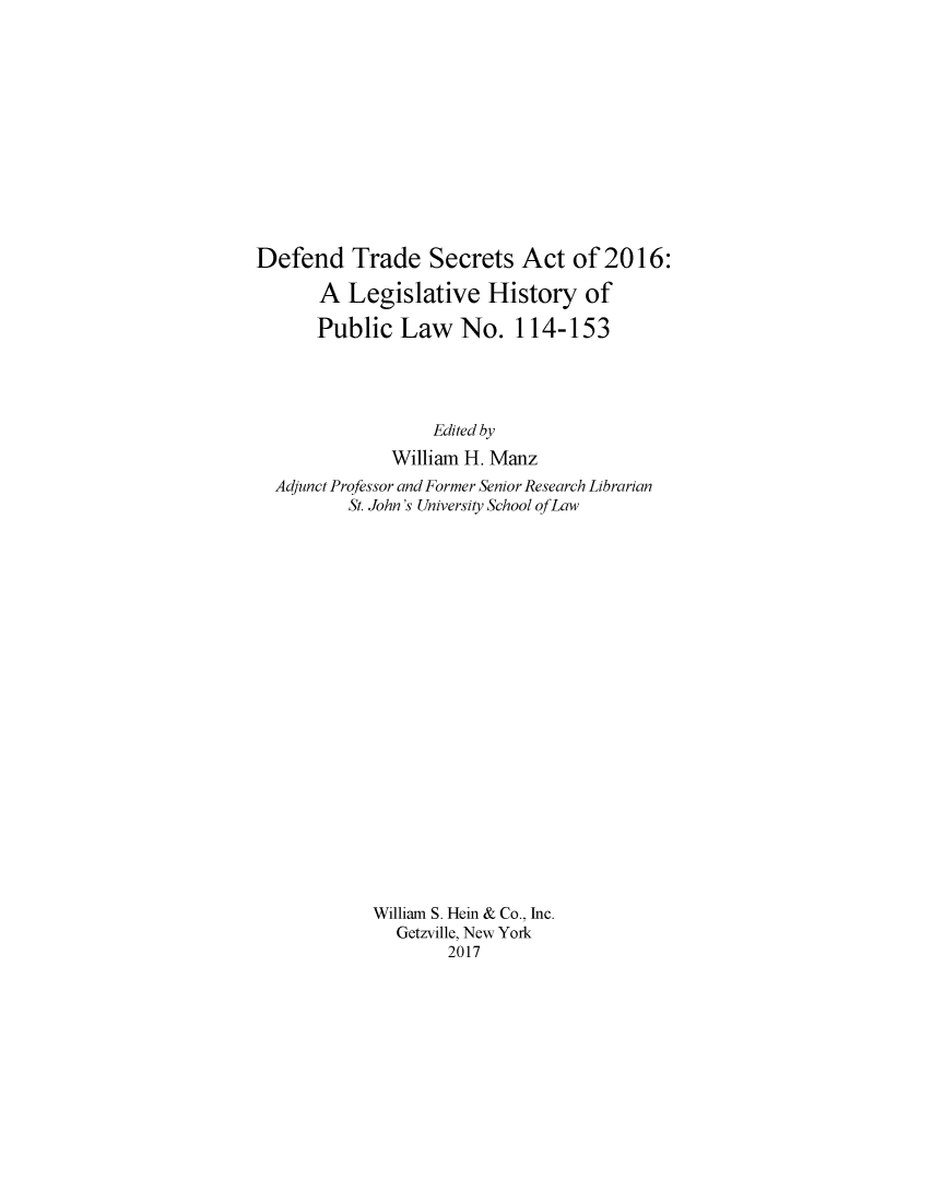 handle is hein.leghis/deftresca0001 and id is 1 raw text is: 













Defend Trade Secrets Act of 2016:

       A  Legislative   History   of

       Public  Law   No.   114-153




                   Edited by
              William H. Manz
  Adjunct Professor and Former Senior Research Librarian
          St. John's University School ofLaw






















            William S. Hein & Co., Inc.
               Getzville, New York
                    2017


