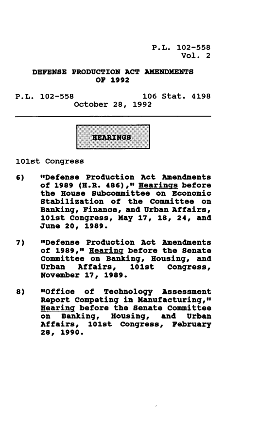 handle is hein.leghis/depraa0002 and id is 1 raw text is: P.L. 102-558
Vol. 2
DEFENSE PRODUCTION ACT AMENDMENTS
OF 1992
P.L. 102-558              106 Stat. 4198
October 28, 1992
....  EARINGS.......
101st Congress
6)   Defense Production Act Amendments
of 1989 (H.R. 486), Hearings before
the House Subcommittee on Economic
Stabilization of the Committee on
Banking, Finance, and Urban Affairs,
101st Congress, May 17, 18, 24, and
June 20, 1989.
7)   Defense Production Act Amendments
of 1989, Hearing before the Senate
Committee on Banking, Housing, and
Urban Affairs, 101st Congress,
November 17, 1989.
8)   Office  of Technology   Assessment
Report Competing in Manufacturing,
Hearing before the Senate Committee
on Banking, Housing, and Urban
Affairs, 101st Congress, February
28, 1990.


