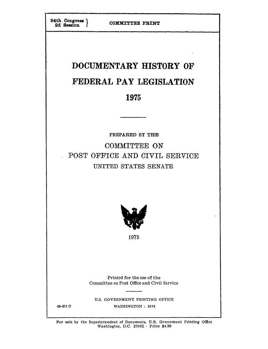 handle is hein.leghis/dhfedpay0001 and id is 1 raw text is: 04th Congress  COMITTEZ PRINT
2d Session
DOCUMENTARY HISTORY OF
FEDERAL PAY LEGISLATION
1975
PREPARED BY THE)
COMMITTEE ON
POST OFFICE AND CIVIL SERVICE
UNITED STATES SENATE

1975

Printed for the use of the
Committee on Post Office and Civil Service
U.S. GOVERNMENT PRINTING OFFICE
WASHINGTON : 1976

For sale by the Superintendent of Documents, U.S. Government Printing Office
Wnshington, D.C. 20402 - Price $4.DO

68471 0


