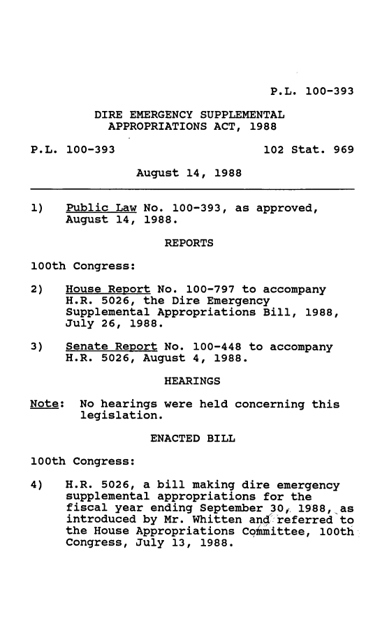 handle is hein.leghis/dremg0001 and id is 1 raw text is: P.L. 100-393

DIRE EMERGENCY SUPPLEMENTAL
APPROPRIATIONS ACT, 1988
P.L. 100-393                     102 Stat. 969
August 14, 1988
1)   Public Law No. 100-393, as approved,
August 14, 1988.
REPORTS
100th Congress:
2)   House Report No. 100-797 to accompany
H.R. 5026, the Dire Emergency
Supplemental Appropriations Bill, 1988,
July 26, 1988.
3)   Senate Report No. 100-448 to accompany
H.R. 5026, August 4, 1988.
HEARINGS
Note: No hearings were held concerning this
legislation.
ENACTED BILL
100th Congress:
4)   H.R. 5026, a bill making dire emergency
supplemental appropriations for the
fiscal year ending September 30,. 1988, as
introduced by Mr. Whitten and referred to
the House Appropriations Coimittee, 100th
Congress, July 13, 1988.


