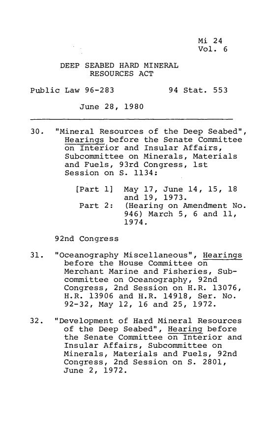 handle is hein.leghis/dshmra0007 and id is 1 raw text is: 



                                  Mi 24
                                  Vol. 6

      DEEP SEABED HARD MINERAL
            RESOURCES ACT

Public Law 96-283           94 Stat. 553

          June 28, 1980


30.  Mineral Resources of the Deep Seabed,
       Hearings before the Senate Committee
       on Interior and Insular Affairs,
       Subcommittee on Minerals, Materials
       and Fuels, 93rd Congress, 1st
       Session on S. 1134:

         [Part 1]  May 17, June 14, 15, 18
                   and 19, 1973.
          Part 2:  (Hearing on Amendment No.
                   946) March 5, 6 and 11,
                   1974.

     92nd Congress

31.  Oceanography Miscellaneous, Hearings
       before the House Committee on
       Merchant Marine and Fisheries, Sub-
       committee on Oceanography, 92nd
       Congress, 2nd Session on H.R. 13076,
       H.R. 13906 and H.R. 14918, Ser. No.
       92-32, May 12, 16 and 25, 1972.

32.  Development of Hard Mineral Resources
       of the Deep Seabed, Hearing before
       the Senate Committee on Interior and
       Insular Affairs, Subcommittee on
       Minerals, Materials and Fuels, 92nd
       Congress, 2nd Session on S. 2801,
       June 2, 1972.


