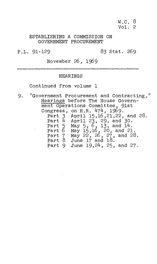 handle is hein.leghis/ecgtp0002 and id is 1 raw text is: 


                                  w.c. 8
                                  Vol. 2
    ESTABLISHING A COMMISSION ON
       GOVERNMENT PROCUREMENT

P.L. 91-129                 83 Stat. 269
          November 26, 1969

              HEARINGS
    Continued from volume 1

9.  Government Procurement and Contracting,
        Hearings before The House Govern-
        ment Operations Committee, 91st
        Congress, on H.R. 474, 1969.
          Part 3  April 15,16,21,22, and 28.
          Part 4  April 23, 29, and 30.
          Part 5  May 5, 6, 13, and 14.
          Part 6  May 15,16, 20, and 21.
          Part 7  May 22, 26, 27, and 28.
          Part 8  June 17 and 18.
          Part 9  June 19,24, 25, and 27.


