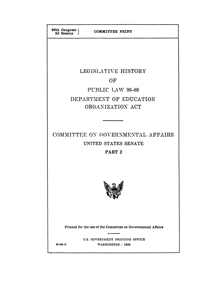handle is hein.leghis/edorgana0002 and id is 1 raw text is: 9th Congress
2d Sessionf

COMMITTEE PRINT

LEGISLATIVE HISTORY
OF
PUBLIC LAW 96-88
DEPARTMENT OF EDUCATION
ORGANIZATION ACT

COMMITTEE ON GOVERNMENTAL AFFAIRS
UNITED STATES SENATE
PART 2

Printed for the use of the Committee on Governmental Affairs
U.S. GOVERNMENT PRINTING OFFICB
O9-M30                WASHINGTON : 1980


