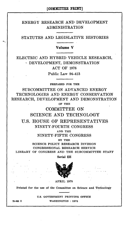 handle is hein.leghis/ehvr0002 and id is 1 raw text is: [COMMITTEE PRINT]
ENERGY RESEARCH AND DEVELOPMENT
ADMINISTRATION
STATUTES AND LEGISLATIVE HISTORIES
Volume V
ELECTRIC AND HYBRID VEHICLE RESEARCH,
DEVELOPMENT, DEMONSTRATION
ACT OF 1976
Public Law 94-413
PREPARED FOR THE
SUBCOMMITTEE ON ADVANCED ENERGY
TECHNOLOGIES AND ENERGY CONSERVATION
RESEARCH, DEVELOPMENT AND DEMONSTRATION
OF THE
COMMITTEE ON
SCIENCE AND TECHNOLOGY
U.S. HOUSE OF REPRESENTATIVES
NINETY-FOURTH CONGRESS
AND THE
NINETY-FIFTH CONGRESS
BY THE
SCIENCE POLICY RESEARCH DIVISION
CONGRESSIONAL RESEARCH SERVICE
LIBRARY OF CONGRESS AND THE SUBCOMMITTEE STAFF
Serial EE
APRIL 1978
Printed for the use of the Committee on Science and Technology
U.S. GOVERNMENT PRINTING OFFICE
78-466 0       WASHINGTON : 1978


