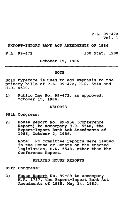 handle is hein.leghis/eibaa0001 and id is 1 raw text is: P.L. 99-472
Vol. 1
EXPORT-IMPORT BANK ACT AMENDMENTS OF 1986
P.L. 99-472                     100 Stat. 1200
October 15, 1986
NOTE
Bold typeface is used to add emphasis to the
primary bills of P.L. 99-472, H.R. 5548 and
H.R. 4510.
1)   Public Law No. 99-472, as approved,
October 15, 1986.
REPORTS
99th Congress:
2)   House Report No. 99-956 (Conference
Report) to accompany H.R. 5548, the
Export-Import Bank Act Amendments of
1986, October 2, 1986.
Note: No committee reports were issued
in the House or Senate on the enacted
legislation, H.R. 5548, other than the
Conference Report.
RELATED HOUSE REPORTS
99th Congress:
3)   House Report No. 99-89 to accompany
H.R. 1787, the Export-Import Bank Act
Amendments of 1985, May 14, 1985.


