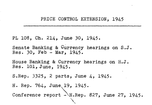 handle is hein.leghis/emgpca0008 and id is 1 raw text is: 

          PRICE CONTROL EXTENSION, 1945


PL 108, Ch. 214, June 30, 1945.
Senate Banking & Currency hearings on S.J.
Res. 30, Feb - Mar, 1945.
House Banking & Currency hearings on H.J.
Res. 101, June, 1945.
S.Rep. 3325, 2 parts, June 4, 1945.
H. Rep. 764, June 19, 1945.
Conference report - .Rep. 827, June 27, 1945.
                    X\


