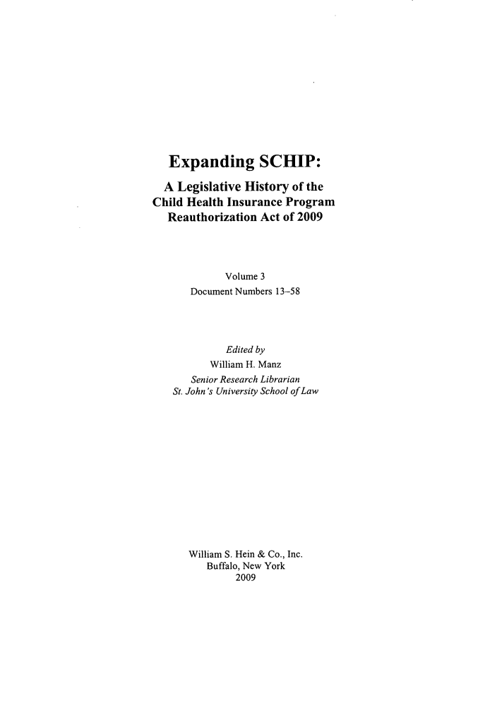 handle is hein.leghis/exschip0003 and id is 1 raw text is: Expanding SCHIP:
A Legislative History of the
Child Health Insurance Program
Reauthorization Act of 2009
Volume 3
Document Numbers 13-58
Edited by
William H. Manz
Senior Research Librarian
St. John's University School of Law
William S. Hein & Co., Inc.
Buffalo, New York
2009


