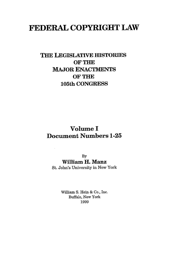 handle is hein.leghis/fcl0001 and id is 1 raw text is: FEDERAL COPYRIGHT LAW
THE LEGISLATIVE HISTORIES
OF THE
MAJOR ENACTMENTS
OF THE
105th CONGRESS
Volume I
Document Numbers 1-25
By
William H. Manz
St. John's University in New York
William S. Hein & Co., Inc.
Buffalo, New York
1999


