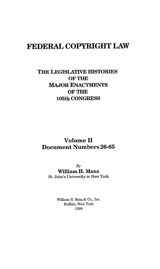 handle is hein.leghis/fcl0002 and id is 1 raw text is: FEDERAL COPYRIGHT LAW
TE LEGISLATIVE HISTORIES
OF THE
MAJOR ENACTMENTS
OF THE
105ib CONGRESS
Volume II
Document Numbers 26-65
By
William H. Manz
St. John's University in New York
William S. Hein & Co., Inc.
Buffalo, New York
1999


