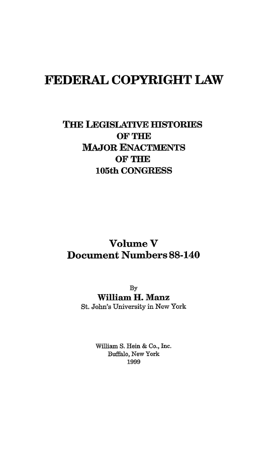 handle is hein.leghis/fcl0005 and id is 1 raw text is: FEDERAL COPYRIGHT LAW
THE LEGISLATIVE HISTORIES
OF THE
MAJOR ENACTMENTS
OF THE
105th CONGRESS
Volume V
Document Numbers 88-140
By
William H. Manz
St. John's University in New York
William S. Hein & Co., Inc.
Buffalo, New York
1999


