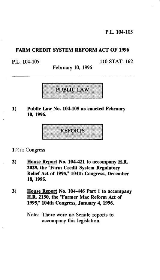 handle is hein.leghis/fcsra0001 and id is 1 raw text is: P.L. 104-105

FARM CREDIT SYSTEM REFORM ACT OF 1996

P.L. 104-105

February 10, 1996

110 STAT. 162

1)    Public Law No. 104-105 as enacted February
10, 1996.

1i)'  Congress
2)    House Report No. 104-421 to accompany H.R.
2029, the Farm Credit System Regulatory
Relief Act of 1995, 104th Congress, December
18, 1995.
3)    House Report No. 104-446 Part 1 to accompany
H.R. 2130, the Farmer Mac Reform Act of
1995, 104th Congress, January 4, 1996.
Note: There were no Senate reports to
accompany this legislation.


