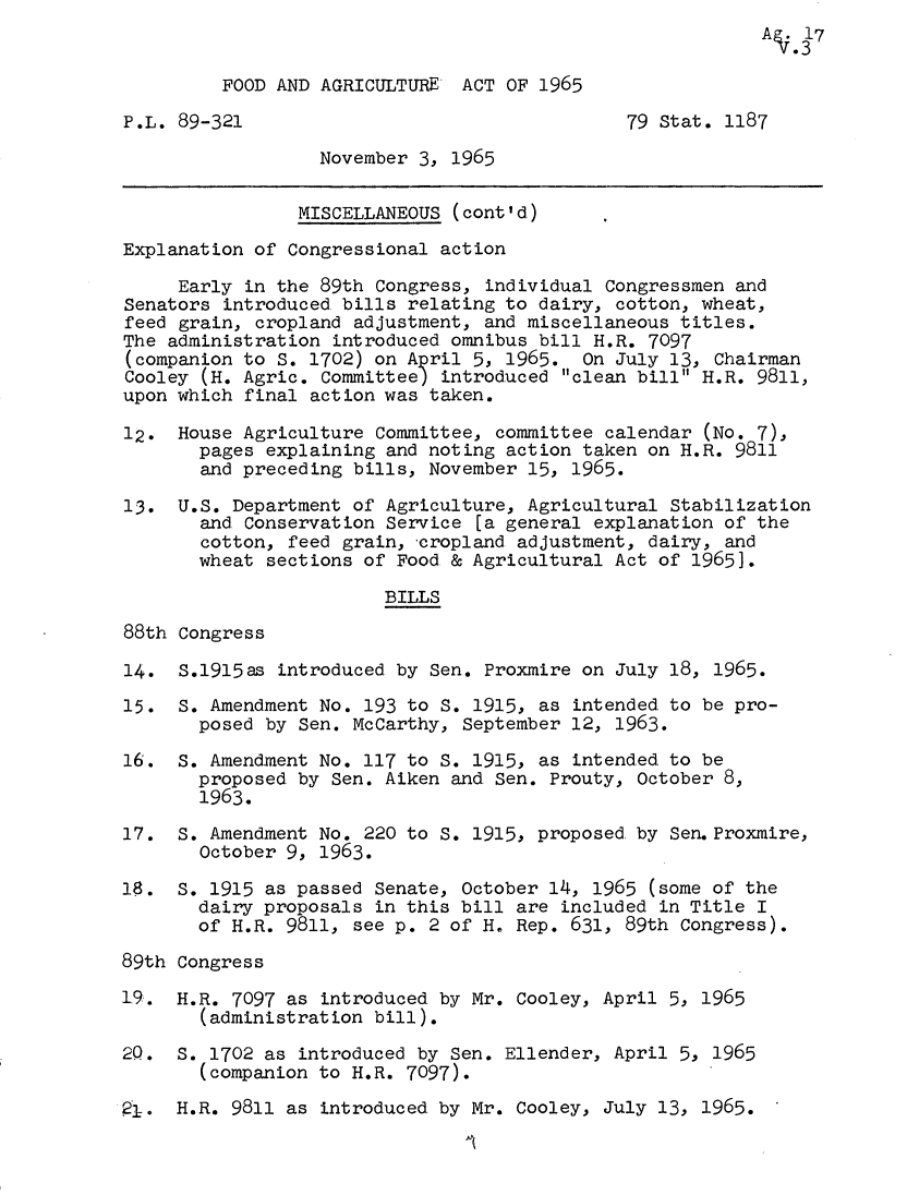 handle is hein.leghis/fdaga0003 and id is 1 raw text is: A17

FOOD AND AGRICULTURE ACT OF 1965
P.L. 89-321                                  79 Stat. 1187
November 3, 1965
MISCELLANEOUS (cont'd)
Explanation of Congressional action
Early in the 89th Congress, individual Congressmen and
Senators introduced bills relating to dairy, cotton, wheat,
feed grain, cropland adjustment, and miscellaneous titles.
The administration introduced omnibus bill H.R. 7097
(companion to S. 1702) on April 5, 1965. On July 13, Chairman
Cooley (H. Agric. committee) introduced clean bill H.R. 9811,
upon which final action was taken.
12. House Agriculture Committee, committee calendar (No. 7),
pages explaining and noting action taken on H.R. 9811
and preceding bills, November 15, 1965.
13. U.S. Department of Agriculture, Agricultural Stabilization
and Conservation Service [a general explanation of the
cotton, feed grain, cropland adjustment, dairy, and
wheat sections of Food & Agricultural Act of 19651.
BILLS
88th Congress
14. S.1915as introduced by Sen. Proxmire on July 18, 1965.
15. S. Amendment No. 193 to S. 1915, as intended to be pro-
posed by Sen. McCarthy, September 12, 1963.
16. S. Amendment No. 117 to S. 1915, as intended to be
proposed by Sen. Aiken and Sen. Prouty, October 8,
1963.
17. S. Amendment No. 220 to S. 1915, proposed by Sen.Proxmire,
October 9, 1963.
18. S. 1915 as passed Senate, October 14, 1965 (some of the
dairy proposals in this bill are included in Title I
of H.R. 9811, see p. 2 of H. Rep. 631, 89th Congress).
89th Congress
19. H.R. 7097 as introduced by Mr. Cooley, April 5, 1965
(administration bill).
2Q. S. 1702 as introduced by Sen. Ellender, April 5, 1965
(companion to H.R. 7097).
4 .  H.R. 9811 as introduced. by Mr. Cooley, July 13, 1965.

I


