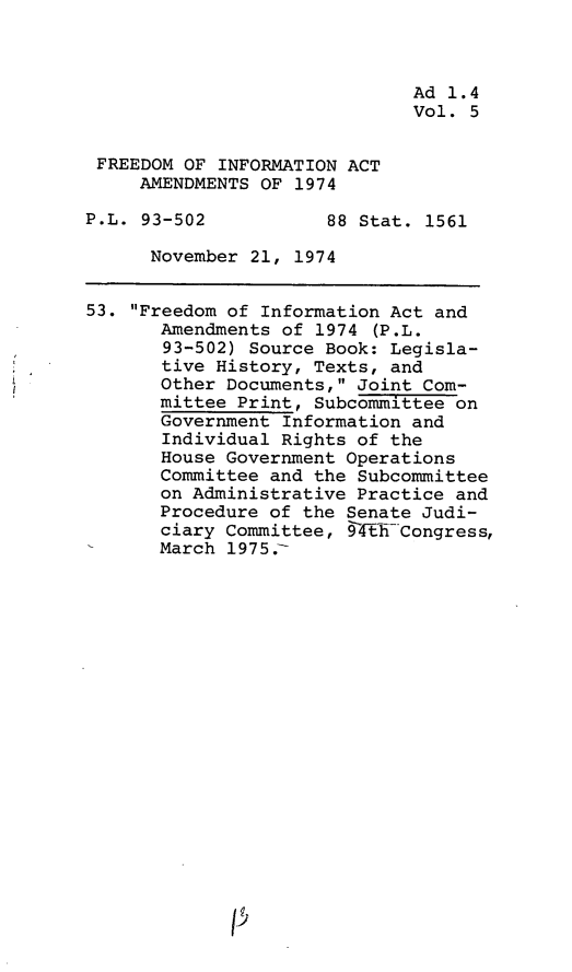 handle is hein.leghis/fdmiaa0005 and id is 1 raw text is: Ad 1.4
Vol. 5
FREEDOM OF INFORMATION ACT
AMENDMENTS OF 1974
P.L. 93-502           88 Stat. 1561
November 21, 1974
53. Freedom of Information Act and
Amendments of 1974 (P.L.
93-502) Source Book: Legisla-
tive History, Texts, and
Other Documents, Joint Com-
mittee Print, Subcommittee on
Government Information and
Individual Rights of the
House Government Operations
Committee and the Subcommittee
on Administrative Practice and
Procedure of the Senate Judi-
ciary Committee, §4ThECongress,
March 1975.-


