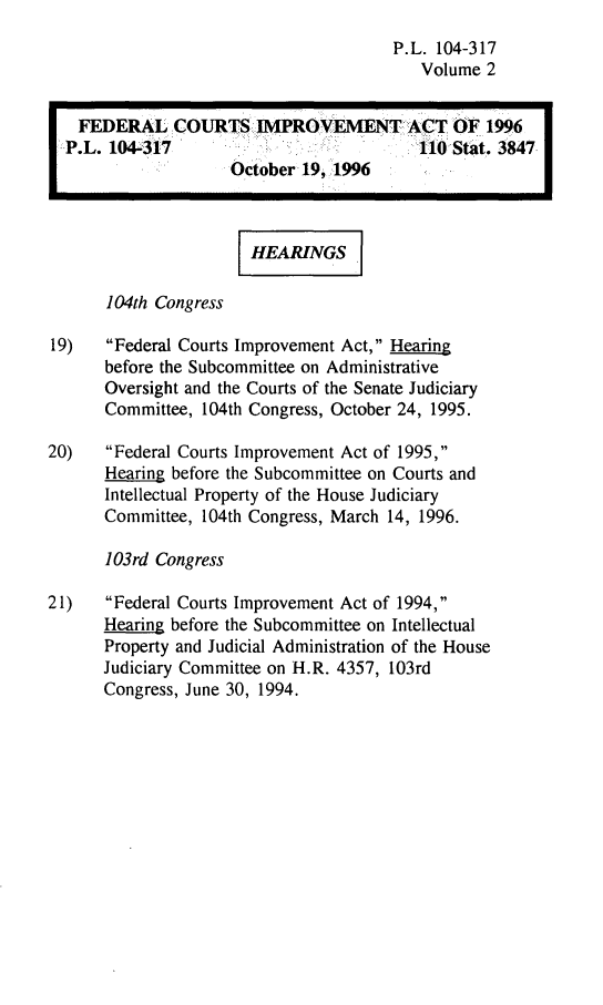 handle is hein.leghis/fedcia0002 and id is 1 raw text is: P.L. 104-317
Volume 2

FEDERAL COURTS IMROVEMENT ACT OF 1996
:P.L. 104-317                           110Stat. 3847
October 19, 1996
,HEARINGS
104th Congress
19)   Federal Courts Improvement Act, Hearing
before the Subcommittee on Administrative
Oversight and the Courts of the Senate Judiciary
Committee, 104th Congress, October 24, 1995.
20)   Federal Courts Improvement Act of 1995,
Hearing before the Subcommittee on Courts and
Intellectual Property of the House Judiciary
Committee, 104th Congress, March 14, 1996.
103rd Congress
21)   Federal Courts Improvement Act of 1994,
Hearing before the Subcommittee on Intellectual
Property and Judicial Administration of the House
Judiciary Committee on H.R. 4357, 103rd
Congress, June 30, 1994.


