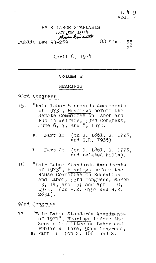 handle is hein.leghis/flstaa0002 and id is 1 raw text is: L 4.9
Vol. 2
FAIR LABOR STANDARDS
AC   F 1974
Public Law 93-259           88 Stat. 55
56
April 8, 1974
Volume 2
HEARINGS
93rd Congress
15. Fair Labor Standards Amendments
of 1973, Hearings before the
Senate Committee on Labor and
Public Welfare, 93rd Congress,
June 6, 7, and 8, 1973.
a. Part 1:   (on S. 1861, s. 1725,
and H.R. 7935).
b. Part 2:   (on S. 1861, s. 1725,
and related bills).
16. Fair Labor Standards Amendments
of 1973, Hearings before the
House Committee on Education
and Labor, 93rd Congress, March
13, 14, and 15; and April 10,
1973. (on H.R. 4757 and H.R.
2831).
92nd Congress
17. Fair Labor Standards Amendments
of 1971, Hearings before the
Senate Committee on Labor and
Public Welfare, 92nd Congress,
a. Part 1: (on S. 1861 and S.


