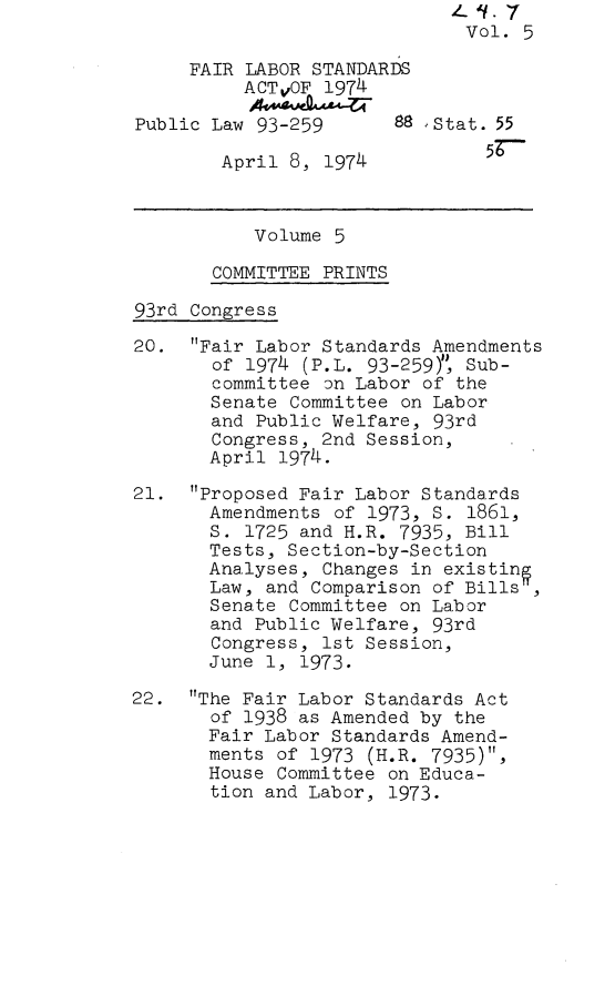 handle is hein.leghis/flstaa0005 and id is 1 raw text is: Vol. 5
FAIR LABOR STANDARDS
ACTvOF 1974
Public Law 93-259      88  Stat. 55
April 8, 1974          57
Volume 5
COMMITTEE PRINTS
93rd Congress
20. Fair Labor Standards Amendments
of 1974 (P.L. 93-259)Y, Sub-
committee on Labor of the
Senate Committee on Labor
and Public Welfare, 93rd
Congress, 2nd Session,
April 1974.
21. Proposed Fair Labor Standards
Amendments of 1973, S. 1861,
S. 1725 and H.R. 7935, Bill
Tests, Section-by-Section
Analyses, Changes in existing
Law, and Comparison of Bills,
Senate Committee on Labor
and Public Welfare, 93rd
Congress, 1st Session,
June 1, 1973.
22. The Fair Labor Standards Act
of 1938 as Amended by the
Fair Labor Standards Amend-
ments of 1973 (H.R. 7935),
House Committee on Educa-
tion and Labor, 1973.


