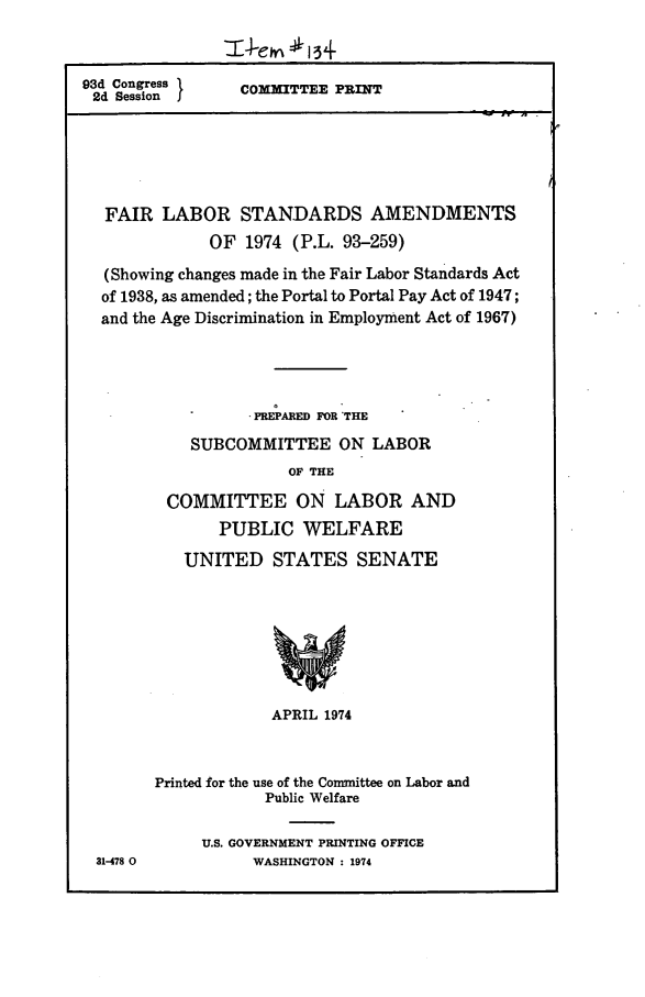 handle is hein.leghis/flstaa0008 and id is 1 raw text is: 93d Congress }
2d Session I

COMMITTEE PRINT

FAIR LABOR STANDARDS AMENDMENTS
OF 1974 (P.L. 93-259)
(Showing changes made in the Fair Labor Standards Act
of 1938, as amended; the Portal to Portal Pay Act of 1947;
and the Age Discrimination in Employment Act of 1967)
PREPARED FOR THE
SUBCOMMITTEE ON LABOR
OF THE
COMMITTEE ON LABOR AND
PUBLIC WELFARE

UNITED STATES SENATE
APRIL 1974
Printed for the use of the Committee on Labor and
Public Welfare
U.S. GOVERNMENT PRINTING OFFICE
WASHINGTON : 1974

31-478 0


