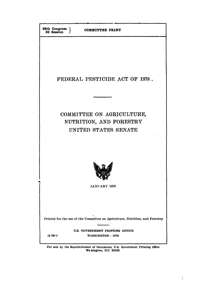 handle is hein.leghis/fpestica0001 and id is 1 raw text is: 95th Congress 1
2d Session

COMMITTEE PRINT

FEDERAL PESTICIDE ACT OF 1978,
COMMITTEE ON AGRICULTURE,
NUTRITION, AND FORESTRY
UNITED STATES SENATE

JANI'AIIY 17l)9
Printed for the use of the Committee on Agriculture, Nutrition, and Forestry
U.S. GOVERNMbINT PIUNTINU OFFICE
ca-788 0                 WASIUNGTON : 1979
For sale by the Superintendent of Documents, U.S. Government Printing Oice
Waibhington, D.C. 20402


