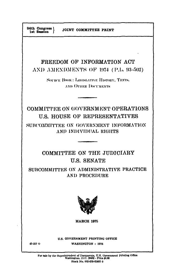 handle is hein.leghis/freeinfo0001 and id is 1 raw text is: 94th Congress  JOINT COXMITTEE PRINT
1st Sesion
FREEDOM OF INFORMATION ACT
AN]) AIEN I),MENPTS OF 1974 (lP.IJ. 93-502)
S  tii 'l N  |]I I  :  .d.,Vl'li I' ]I~ I l'FiRY, TI'X .'
.\NI) ( )rIti  III   )oc-i 1':NT
COMMITTEE ON G()VERNMENN T OPERATION S
U.S. HOUSE OF REPRESENTATIVES
SUB('OMMITTEE( ON G( )VEIINMENT 1NFORMATI()N
AND INJ)IVIDITAL RIGUITS
COMMITTEE ON THE JUDICIARY
U.S. SENATE
SUBCOMMITTEE ON AIDMINISTRATIVE PRACTICE
AND PROCEDURE

MARCH 1975

47-217 0

U.S. GOVERNMENT PRINTING OFFICE
WASHINGTON : 1975

For sale by the Sulprintfendefl of Documents, U.S. (lovernment pi'tnting Offie
Washington. D.C. 20402- Price $4.80
Stock No. 052-070-02805 0


