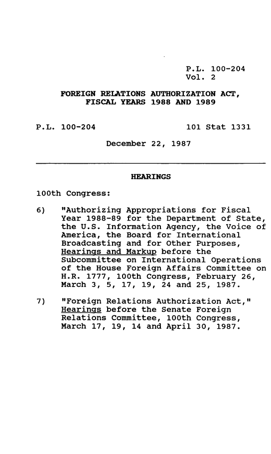 handle is hein.leghis/frgnrla0002 and id is 1 raw text is: P.L. 100-204
Vol. 2
FOREIGN RELATIONS AUTHORIZATION ACT,
FISCAL YEARS 1988 AND 1989
P.L. 100-204                  101 Stat 1331
December 22, 1987
HEARINGS
100th Congress:
6)   Authorizing Appropriations for Fiscal
Year 1988-89 for the Department of State,
the U.S. Information Agency, the Voice of
America, the Board for International
Broadcasting and for Other Purposes,
Hearings and Markup before the
Subcommittee on International Operations
of the House Foreign Affairs Committee on
H.R. 1777, 100th Congress, February 26,
March 3, 5, 17, 19, 24 and 25, 1987.
7)   Foreign Relations Authorization Act,
Hearings before the Senate Foreign
Relations Committee, 100th Congress,
March 17, 19, 14 and April 30, 1987.


