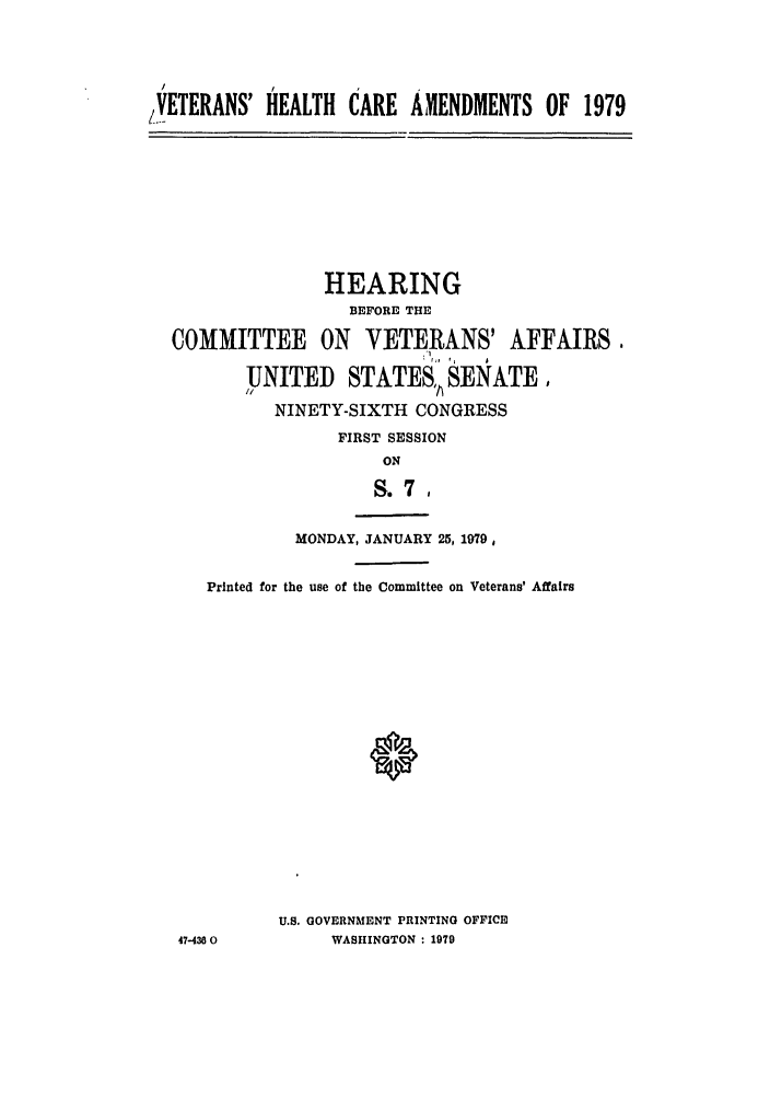 handle is hein.leghis/hcaramdt0001 and id is 1 raw text is: /.VETERANS' HEALTH CARE AMENDMENTS OF 1979

HEARING
BEFORE THE
COMMITTEE ON VETERANS' AFFAIRS,
UNITED STATES,, SENATE,
NINETY-SIXTH CONGRESS
FIRST SESSION
ON
S. 7
MONDAY, JANUARY 25, 1979,
Printed for the use of the Committee on Veterans' Affairs

47-4300

U.S. GOVERNMENT PRINTING OFFICE
WASHINGTON : 1979


